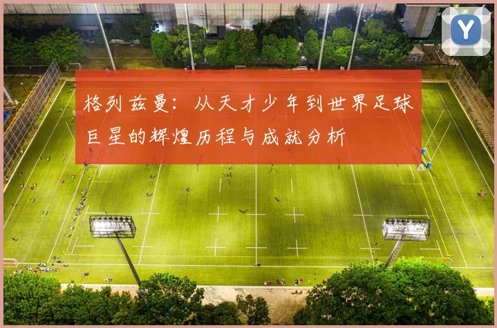 格列兹曼：从天才少年到世界足球巨星的辉煌历程与成就分析