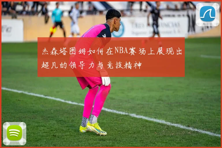 杰森塔图姆如何在NBA赛场上展现出超凡的领导力与竞技精神