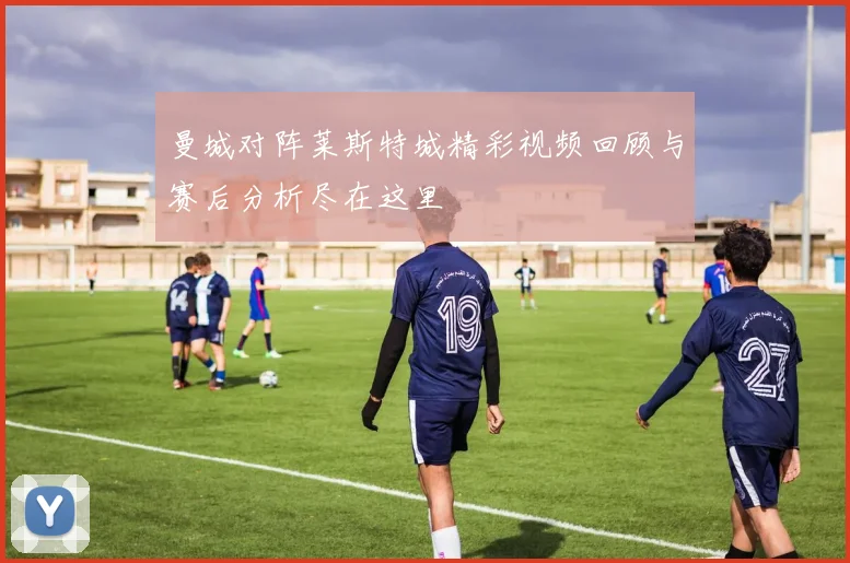 曼城对阵莱斯特城精彩视频回顾与赛后分析尽在这里