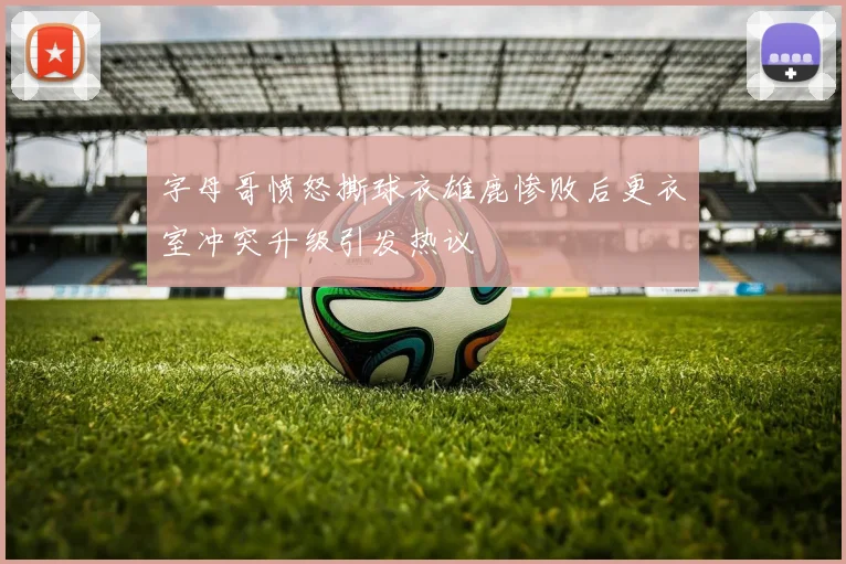 字母哥愤怒撕球衣雄鹿惨败后更衣室冲突升级引发热议