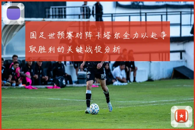 国足世预赛对阵卡塔尔全力以赴争取胜利的关键战役分析