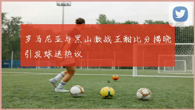 罗马尼亚与黑山激战正酣比分揭晓引发球迷热议