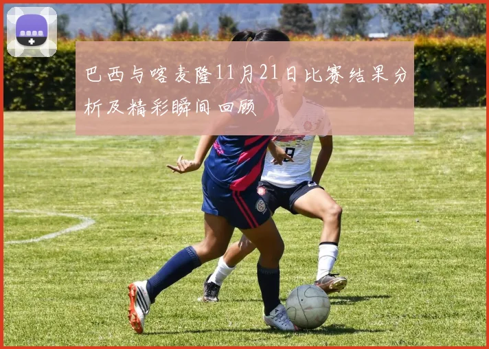 巴西与喀麦隆11月21日比赛结果分析及精彩瞬间回顾