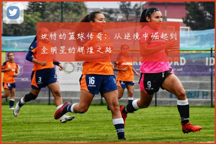 坎特的篮球传奇：从逆境中崛起到全明星的辉煌之路