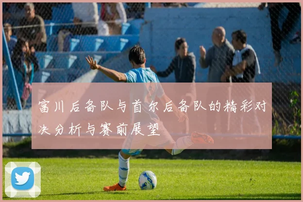 富川后备队与首尔后备队的精彩对决分析与赛前展望