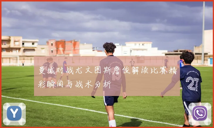 曼城对战尤文图斯詹俊解读比赛精彩瞬间与战术分析