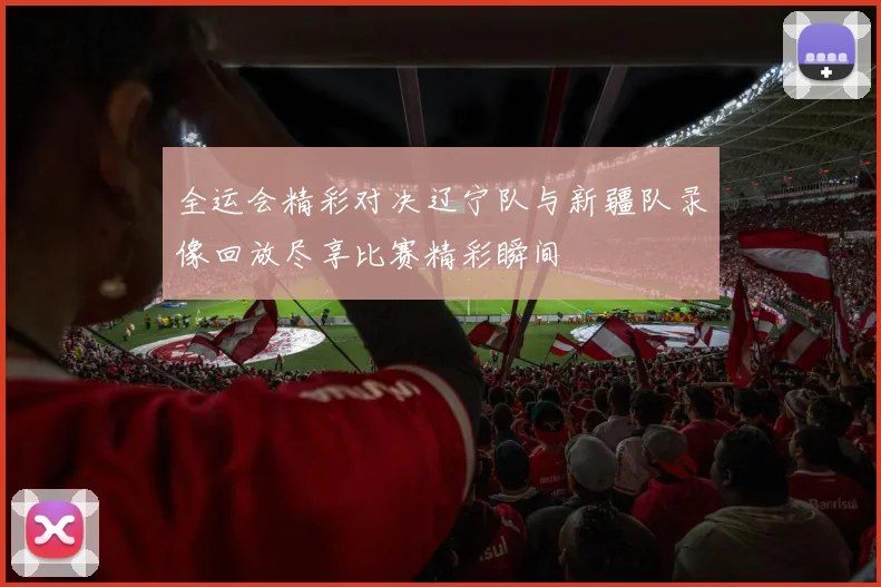 全运会精彩对决辽宁队与新疆队录像回放尽享比赛精彩瞬间