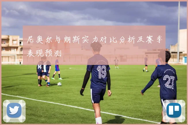 尼奥尔与朗斯实力对比分析及赛季表现预测