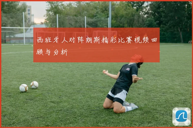 西班牙人对阵朗斯精彩比赛视频回顾与分析