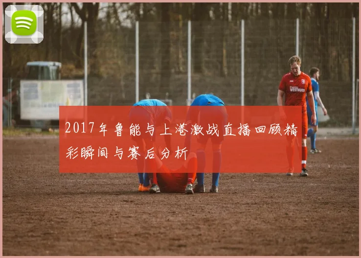 2017年鲁能与上港激战直播回顾精彩瞬间与赛后分析