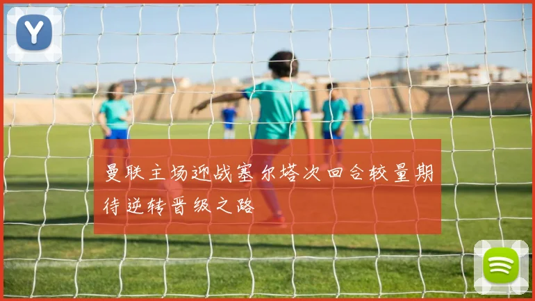 曼联主场迎战塞尔塔次回合较量期待逆转晋级之路