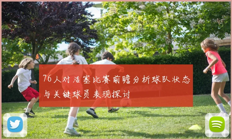 76人对活塞比赛前瞻分析球队状态与关键球员表现探讨