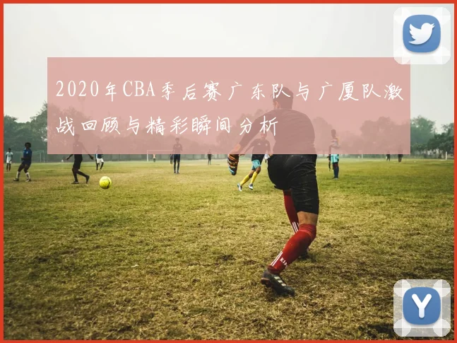 2020年CBA季后赛广东队与广厦队激战回顾与精彩瞬间分析