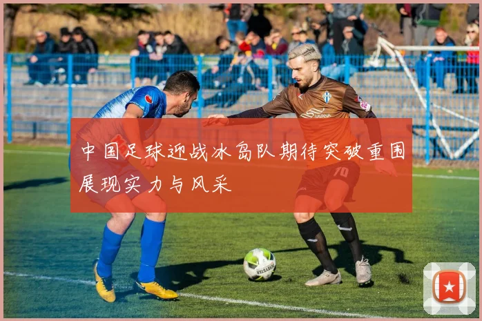 中国足球迎战冰岛队期待突破重围展现实力与风采