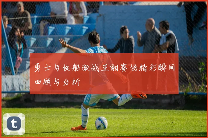 勇士与快船激战正酣赛场精彩瞬间回顾与分析