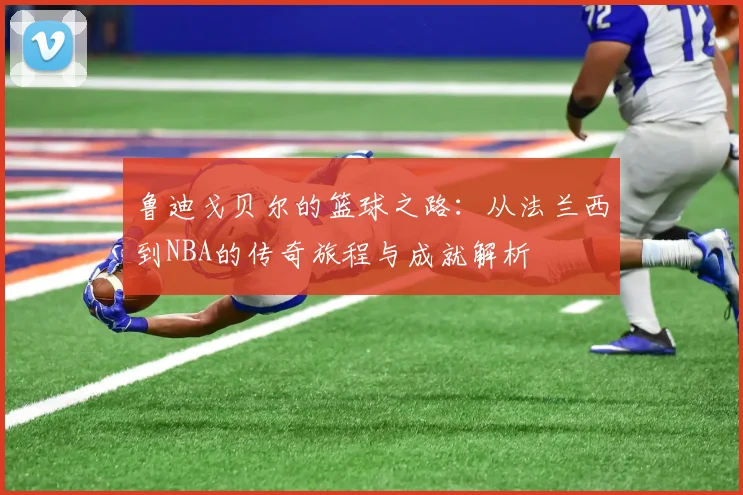 鲁迪戈贝尔的篮球之路：从法兰西到NBA的传奇旅程与成就解析