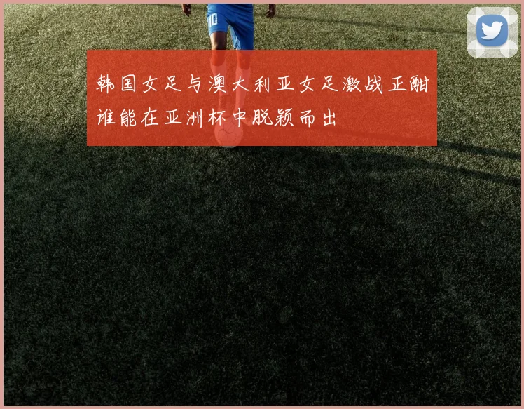 韩国女足与澳大利亚女足激战正酣谁能在亚洲杯中脱颖而出