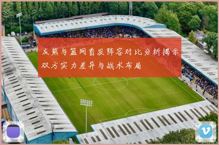 灰熊与篮网首发阵容对比分析揭示双方实力差异与战术布局