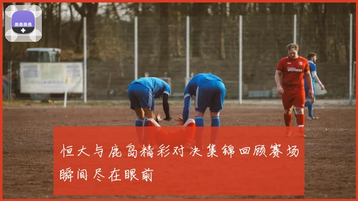 恒大与鹿岛精彩对决集锦回顾赛场瞬间尽在眼前