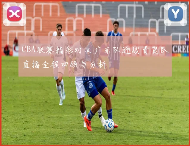 CBA联赛精彩对决广东队迎战青岛队直播全程回顾与分析