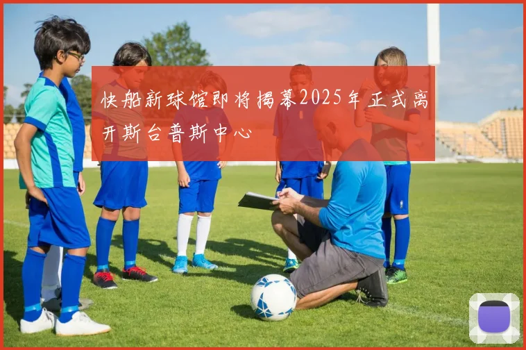 快船新球馆即将揭幕2025年正式离开斯台普斯中心