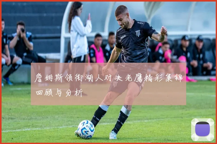 詹姆斯领衔湖人对决老鹰精彩集锦回顾与分析