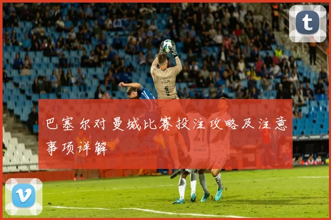 巴塞尔对曼城比赛投注攻略及注意事项详解