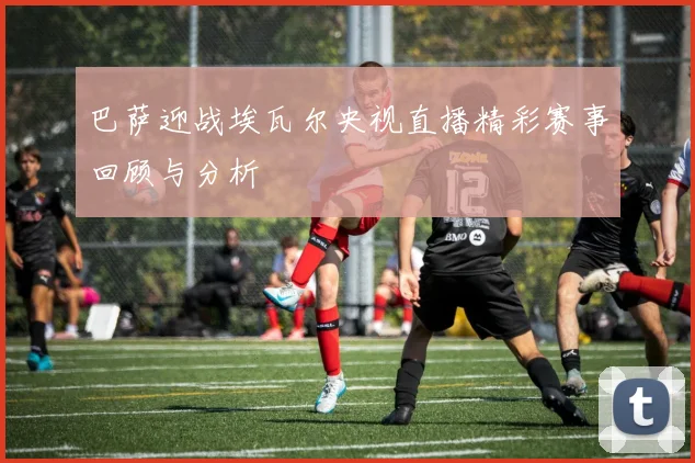 巴萨迎战埃瓦尔央视直播精彩赛事回顾与分析