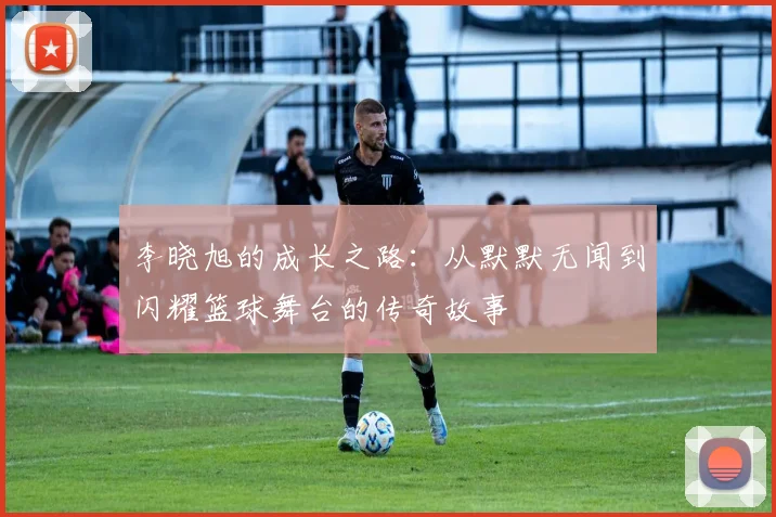 李晓旭的成长之路：从默默无闻到闪耀篮球舞台的传奇故事