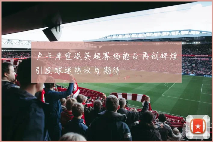 卢卡库重返英超赛场能否再创辉煌引发球迷热议与期待